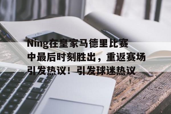 九游电脑版安装包-Ning在皇家马德里比赛中最后时刻胜出，重返赛场引发热议！引发球迷热议的简单介绍