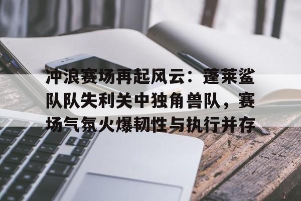 九游电脑版下载-关于冲浪赛场再起风云：蓬莱鲨队队失利关中独角兽队，赛场气氛火爆韧性与执行并存的信息