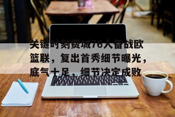九游PC版-包含关键时刻费城76人备战欧篮联，复出首秀细节曝光，底气十足，细节决定成败的词条