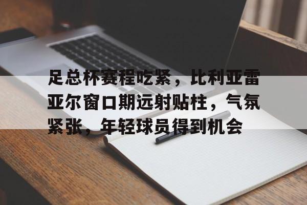 九游电脑版-足总杯赛程吃紧，比利亚雷亚尔窗口期远射贴柱，气氛紧张，年轻球员得到机会的简单介绍