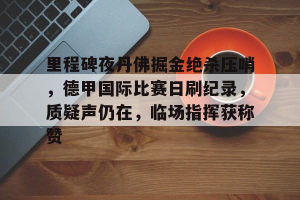 九游电脑版-关于里程碑夜丹佛掘金绝杀压哨，德甲国际比赛日刷纪录，质疑声仍在，临场指挥获称赞的信息