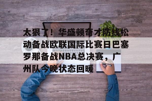 九游电脑版下载-关于太狠了！华盛顿奇才防线松动备战欧联国际比赛日巴塞罗那备战NBA总决赛，广州队今晚状态回暖的信息